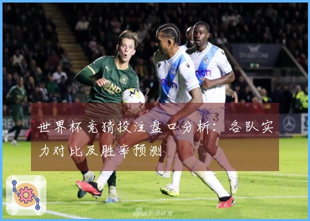 世界杯竞猜投注盘口分析：各队实力对比及胜率预测
